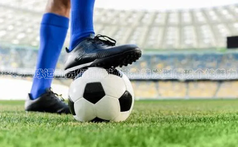 天辰注册平台度小满理财探寻足球运动员们如何通过独特发型展现个性魅力