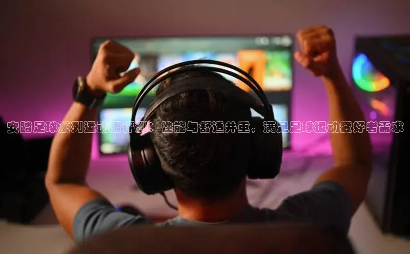 天辰平台登陆入口彩讯股份安踏足球系列运动服评测：性能与舒适并重，满足足球运动爱好者需求