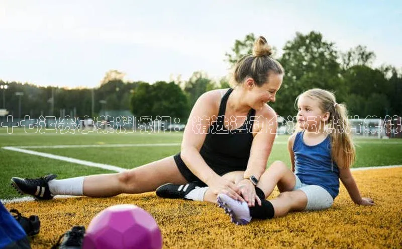 十七运赛事荣耀瞬间：精选运动会运动照片集锦