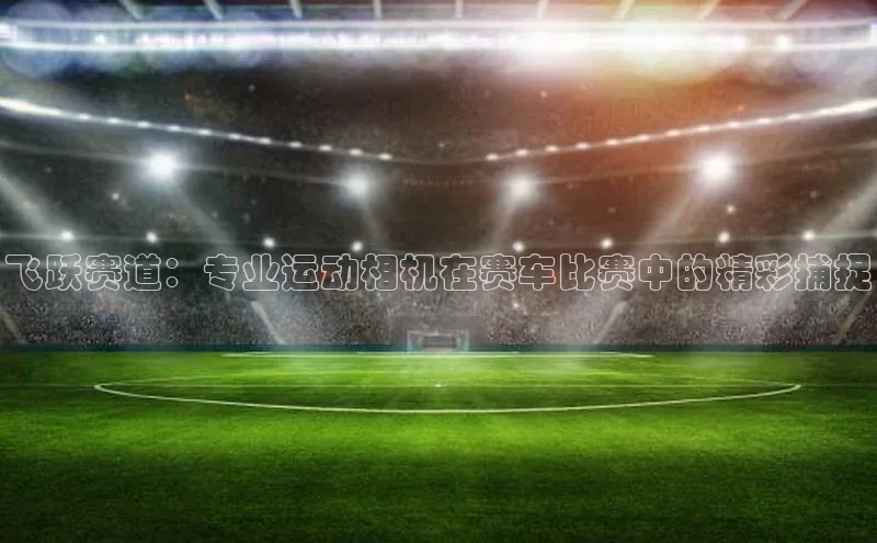 飞跃赛道：专业运动相机在赛车比赛中的精彩捕捉