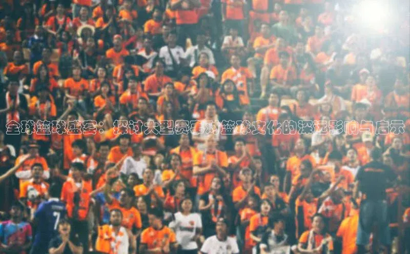 全球篮球盛宴：探讨大型赛事对篮球文化的深远影响与启示