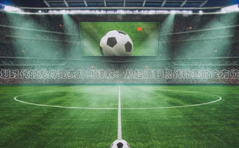 划时代的龙舟竞赛规则详解：从起源到现代比赛的全方位