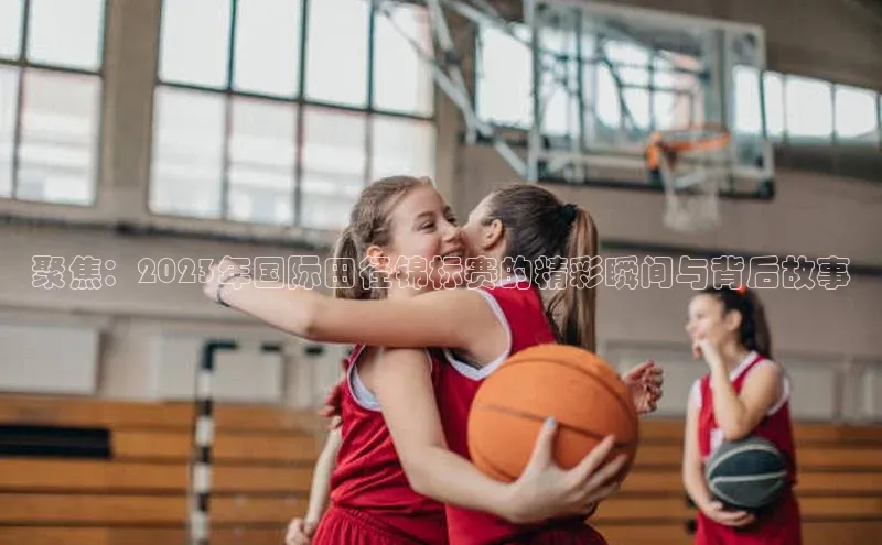 聚焦：2023年国际田径锦标赛的精彩瞬间与背后故事