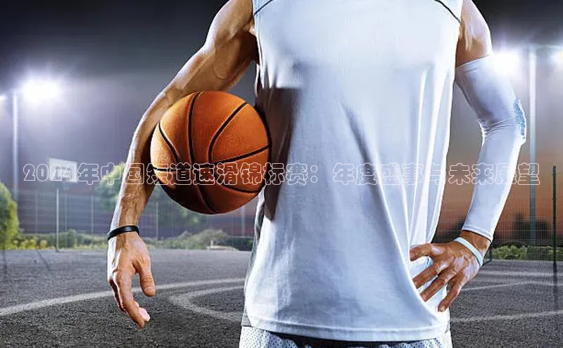 2024年中国短道速滑锦标赛：年度盛事与未来展望