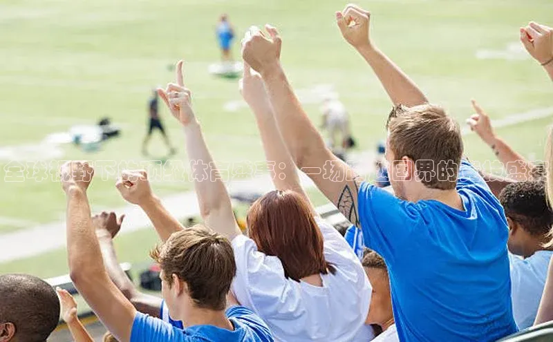 全球视野下的顶级体育盛事：一场跨越国界的竞技盛宴